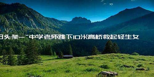 今日头条-“中学老师跳下10米高桥救起轻生女子”后续 接力救援的另外两位热心市民找到了